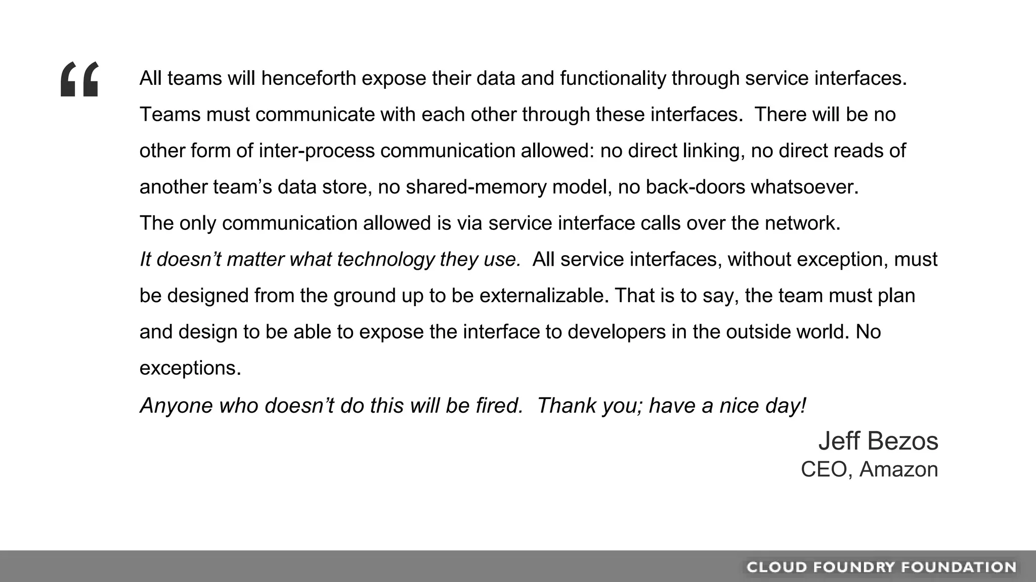 All teams will henceforth expose their data and functionality through service interfaces.
Teams must communicate with each other through these interfaces. There will be no
other form of inter-process communication allowed: no direct linking, no direct reads of
another team’s data store, no shared-memory model, no back-doors whatsoever.
The only communication allowed is via service interface calls over the network.
It doesn’t matter what technology they use. All service interfaces, without exception, must
be designed from the ground up to be externalizable. That is to say, the team must plan
and design to be able to expose the interface to developers in the outside world. No
exceptions.
Anyone who doesn’t do this will be fired. Thank you; have a nice day!
“
Jeff Bezos
CEO, Amazon
 