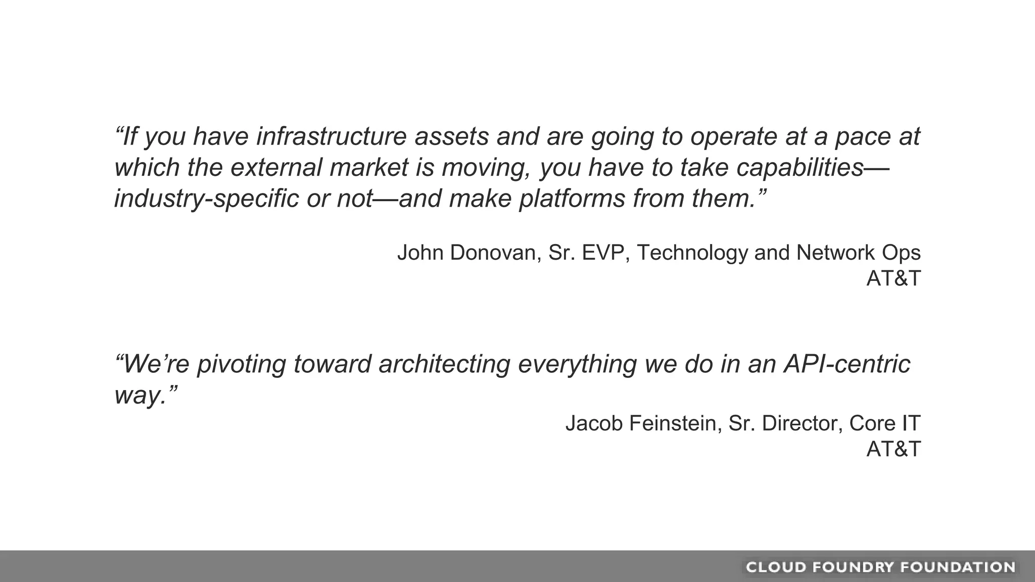 “If you have infrastructure assets and are going to operate at a pace at
which the external market is moving, you have to take capabilities—
industry-specific or not—and make platforms from them.”
John Donovan, Sr. EVP, Technology and Network Ops
AT&T
“We’re pivoting toward architecting everything we do in an API-centric
way.”
Jacob Feinstein, Sr. Director, Core IT
AT&T
 