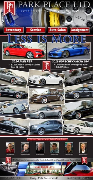 The Northwest’s Headquarters for Exotic, Collectible and Special Interest Automobiles.
InventoryInventory ServiceService Auto SalonAuto Salon ConsignmentConsignment
1 3 7 1 0 N E 2 0 t h S t r e e t B e l l e v u e , W A 9 8 0 0 51 3 7 1 0 N E 2 0 t h S t r e e t B e l l e v u e , W A 9 8 0 0 5
2014 AUDI RS7
• $125k MSRP, 560hp/516lb-ft
• Only 62 miles
2016 PORSCHE CAYMAN GT4
• Limited Edition Motorsports Build
• Only 87 Miles
Click to Contact Your Sales ConsultantClick to Contact Your Sales Consultant
David Khazai Victor Kirilenko Hunter Ross David BruskiRene Bourget Monte Solovy
Less is More
425.562.1000 PARKPLACELTD.COMAlways 150+ Cars in Stock!425.562.1000 PARKPLACELTD.COMAlways 150+ Cars in Stock!
 