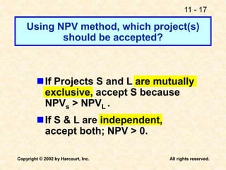 11 - 17
Copyright © 2002 by Harcourt, Inc. All rights reserved.
Using NPV method, which project(s)
should be accepted?
If Projects S and L are mutually
exclusive, accept S because
NPVs > NPVL .
If S & L are independent,
accept both; NPV > 0.
 