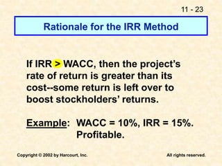 11 - 23
Copyright © 2002 by Harcourt, Inc. All rights reserved.
Rationale for the IRR Method
If IRR > WACC, then the project’s
rate of return is greater than its
cost--some return is left over to
boost stockholders’ returns.
Example: WACC = 10%, IRR = 15%.
Profitable.
 