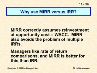 11 - 36
Copyright © 2002 by Harcourt, Inc. All rights reserved.
Why use MIRR versus IRR?
MIRR correctly assumes reinvestment
at opportunity cost = WACC. MIRR
also avoids the problem of multiple
IRRs.
Managers like rate of return
comparisons, and MIRR is better for
this than IRR.
 
