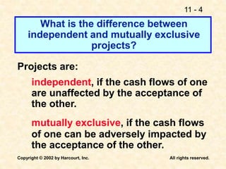 11 - 4
Copyright © 2002 by Harcourt, Inc. All rights reserved.
What is the difference between
independent and mutually exclusive
projects?
Projects are:
independent, if the cash flows of one
are unaffected by the acceptance of
the other.
mutually exclusive, if the cash flows
of one can be adversely impacted by
the acceptance of the other.
 
