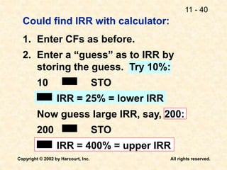 11 - 40
Copyright © 2002 by Harcourt, Inc. All rights reserved.
Could find IRR with calculator:
1. Enter CFs as before.
2. Enter a “guess” as to IRR by
storing the guess. Try 10%:
10 STO
IRR = 25% = lower IRR
Now guess large IRR, say, 200:
200 STO
IRR = 400% = upper IRR
 