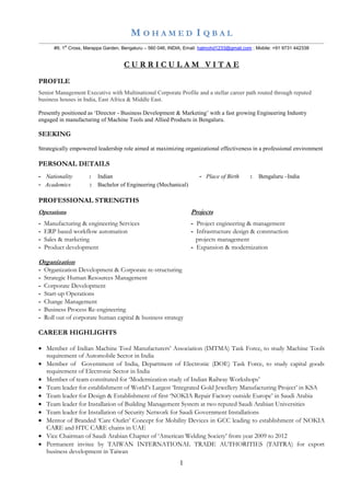 1
M O H A M E D I Q B A L
..............................................................................................................................................................................................................................
#9, 1st
Cross, Marappa Garden, Bengaluru – 560 046, INDIA; Email: halmohd1233@gmail.com ; Mobile: +91 9731 442338
C U R R I C U L A M V I T A E
PROFILE
Senior Management Executive with Multinational Corporate Profile and a stellar career path routed through reputed
business houses in India, East Africa & Middle East.
Presently positioned as ‘Director - Business Development & Marketing’ with a fast growing Engineering Industry
engaged in manufacturing of Machine Tools and Allied Products in Bengaluru.
SEEKING
Strategically empowered leadership role aimed at maximizing organizational effectiveness in a professional environment
PERSONAL DETAILS
- Nationality : Indian - Place of Birth : Bengaluru –India
- Academics : Bachelor of Engineering (Mechanical)
PROFESSIONAL STRENGTHS
Operations Projects
- Manufacturing & engineering Services - Project engineering & management
- ERP based workflow automation - Infrastructure design & construction
- Sales & marketing projects management
- Product development - Expansion & modernization
Organization
- Organization Development & Corporate re-structuring
- Strategic Human Resources Management
- Corporate Development
- Start-up Operations
- Change Management
- Business Process Re-engineering
- Roll out of corporate human capital & business strategy
CAREER HIGHLIGHTS
 Member of Indian Machine Tool Manufacturers’ Association (IMTMA) Task Force, to study Machine Tools
requirement of Automobile Sector in India
 Member of Government of India, Department of Electronic (DOE) Task Force, to study capital goods
requirement of Electronic Sector in India
 Member of team constituted for ‘Modernization study of Indian Railway Workshops’
 Team leader for establishment of World’s Largest ‘Integrated Gold Jewellery Manufacturing Project’ in KSA
 Team leader for Design & Establishment of first ‘NOKIA Repair Factory outside Europe’ in Saudi Arabia
 Team leader for Installation of Building Management System at two reputed Saudi Arabian Universities
 Team leader for Installation of Security Network for Saudi Government Installations
 Mentor of Branded ‘Care Outlet’ Concept for Mobility Devices in GCC leading to establishment of NOKIA
CARE and HTC CARE chains in UAE
 Vice Chairman of Saudi Arabian Chapter of ‘American Welding Society’ from year 2009 to 2012
 Permanent invitee by TAIWAN INTERNATIONAL TRADE AUTHORITIES (TAITRA) for export
business development in Taiwan
 