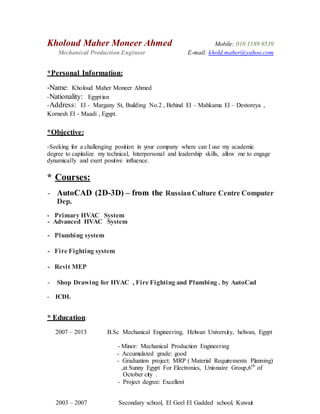 Kholoud Maher Moneer Ahmed Mobile: 010 1189 9539
Mechanical Production Engineer E-mail: khold.maher@yahoo.com
*Personal Information:
-Name: Kholoud Maher Moneer Ahmed
-Nationality: Egyptian
-Address: El - Margany St, Building No.2 , Behind El – Mahkama El – Destoreya ,
Kornesh El - Maadi , Egypt.
*Objective:
-Seeking for a challenging position in your company where can I use my academic
degree to capitalize my technical, Interpersonal and leadership skills, allow me to engage
dynamically and exert positive influence.
* Courses:
- AutoCAD (2D-3D) – from the RussianCulture Centre Computer
Dep.
- Primary HVAC System
- Advanced HVAC System
- Plumbing system
- Fire Fighting system
- Revit MEP
- Shop Drawing for HVAC , Fire Fighting and Plumbing . by AutoCad
- ICDL
* Education:
2007 – 2013 B.Sc Mechanical Engineering, Helwan University, helwan, Egypt
- Minor: Mechanical Production Engineering
- Accumulated grade: good
- Graduation project: MRP ( Material Requirements Planning)
,at Sunny Egypt For Electronics, Unionaire Group,6th
of
October city .
- Project degree: Excellent
2003 – 2007 Secondary school, El Geel El Gadded school, Kuwait
 