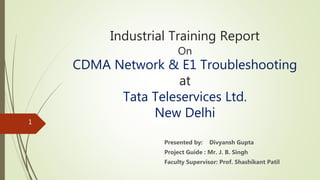 Industrial Training Report
On
CDMA Network & E1 Troubleshooting
at
Tata Teleservices Ltd.
New Delhi
Presented by: Divyansh Gupta
Project Guide : Mr. J. B. Singh
Faculty Supervisor: Prof. Shashikant Patil
1
 