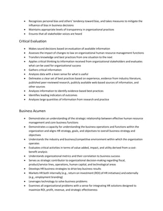  Recognizes personal bias and others’ tendency toward bias, and takes measures to mitigate the
influence of bias in business decisions
 Maintains appropriate levels of transparency in organizational practices
 Ensures that all stakeholder voices are heard
Critical Evaluation
 Makes sound decisions based on evaluation of available information
 Assesses the impact of changes to law on organizational human resource management functions
 Transfers knowledge and best practices from one situation to the next
 Applies critical thinking to information received from organizational stakeholders and evaluates
what can be used for organizational success
 Gathers critical information
 Analyzes data with a keen sense for what is useful
 Delineates a clear set of best practices based on experience, evidence from industry literature,
published peer-reviewed research, publicly available web-based sources of information, and
other sources
 Analyzes information to identify evidence-based best practices
 Identifies leading indicators of outcomes
 Analyzes large quantities of information from research and practice
Business Acumen
 Demonstrates an understanding of the strategic relationship between effective human resource
management and core business functions
 Demonstrates a capacity for understanding the business operations and functions within the
organization and aligns HR strategy, goals, and objectives to overall business strategy and
objectives
 Understands the industry and business/competitive environment within which the organization
operates
 Evaluates critical activities in terms of value added, impact, and utility derived from a cost-
benefit analysis
 Understands organizational metrics and their correlation to business success
 Serves as strategic contributor to organizational decision-making regarding fiscal,
product/service lines, operations, human capital, and technological areas
 Develops HR business strategies to drive key business results
 Markets HR both internally (e.g., return on investment (ROI) of HR initiatives) and externally
(e.g., employment branding)
 Leverages technology to solve business problems
 Examines all organizational problems with a sense for integrating HR solutions designed to
maximize ROI, profit, revenue, and strategic effectiveness
 