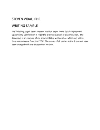 STEVEN VIDAL, PHR
WRITING SAMPLE
The following pages detail a recent position paper to the Equal Employment
Opportunity Commission in regard to a frivolous claim of discrimination. The
document is an example of my argumentative writing style, which met with a
favorable outcome from the EEOC. The names of all parties in the document have
been changed with the exception of my own.
 