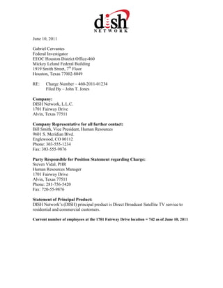 June 10, 2011
Gabriel Cervantes
Federal Investigator
EEOC Houston District Office-460
Mickey Leland Federal Building
1919 Smith Street, 7th
Floor
Houston, Texas 77002-8049
RE: Charge Number – 460-2011-01234
Filed By – John T. Jones
Company:
DISH Network, L.L.C.
1701 Fairway Drive
Alvin, Texas 77511
Company Representative for all further contact:
Bill Smith, Vice President, Human Resources
9601 S. Meridian Blvd.
Englewood, CO 80112
Phone: 303-555-1234
Fax: 303-555-9876
Party Responsible for Position Statement regarding Charge:
Steven Vidal, PHR
Human Resources Manager
1701 Fairway Drive
Alvin, Texas 77511
Phone: 281-756-5420
Fax: 720-55-9876
Statement of Principal Product:
DISH Network’s (DISH) principal product is Direct Broadcast Satellite TV service to
residential and commercial customers.
Current number of employees at the 1701 Fairway Drive location = 742 as of June 10, 2011
 