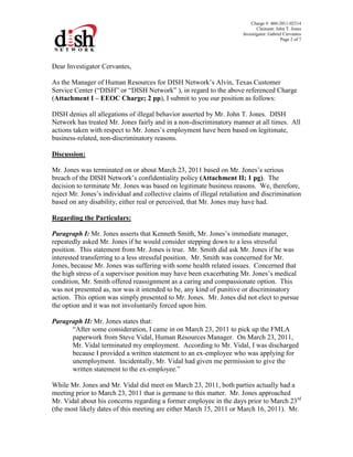Charge #: 460-2011-02314
Claimant: John T. Jones
Investigator: Gabriel Cervantes
Page 2 of 7
Dear Investigator Cervantes,
As the Manager of Human Resources for DISH Network’s Alvin, Texas Customer
Service Center (“DISH” or “DISH Network” ), in regard to the above referenced Charge
(Attachment I – EEOC Charge; 2 pp), I submit to you our position as follows:
DISH denies all allegations of illegal behavior asserted by Mr. John T. Jones. DISH
Network has treated Mr. Jones fairly and in a non-discriminatory manner at all times. All
actions taken with respect to Mr. Jones’s employment have been based on legitimate,
business-related, non-discriminatory reasons.
Discussion:
Mr. Jones was terminated on or about March 23, 2011 based on Mr. Jones’s serious
breach of the DISH Network’s confidentiality policy (Attachment II; 1 pg). The
decision to terminate Mr. Jones was based on legitimate business reasons. We, therefore,
reject Mr. Jones’s individual and collective claims of illegal retaliation and discrimination
based on any disability, either real or perceived, that Mr. Jones may have had.
Regarding the Particulars:
Paragraph I: Mr. Jones asserts that Kenneth Smith, Mr. Jones’s immediate manager,
repeatedly asked Mr. Jones if he would consider stepping down to a less stressful
position. This statement from Mr. Jones is true. Mr. Smith did ask Mr. Jones if he was
interested transferring to a less stressful position. Mr. Smith was concerned for Mr.
Jones, because Mr. Jones was suffering with some health related issues. Concerned that
the high stress of a supervisor position may have been exacerbating Mr. Jones’s medical
condition, Mr. Smith offered reassignment as a caring and compassionate option. This
was not presented as, nor was it intended to be, any kind of punitive or discriminatory
action. This option was simply presented to Mr. Jones. Mr. Jones did not elect to pursue
the option and it was not involuntarily forced upon him.
Paragraph II: Mr. Jones states that:
“After some consideration, I came in on March 23, 2011 to pick up the FMLA
paperwork from Steve Vidal, Human Resources Manager. On March 23, 2011,
Mr. Vidal terminated my employment. According to Mr. Vidal, I was discharged
because I provided a written statement to an ex-employee who was applying for
unemployment. Incidentally, Mr. Vidal had given me permission to give the
written statement to the ex-employee.”
While Mr. Jones and Mr. Vidal did meet on March 23, 2011, both parties actually had a
meeting prior to March 23, 2011 that is germane to this matter. Mr. Jones approached
Mr. Vidal about his concerns regarding a former employee in the days prior to March 23rd
(the most likely dates of this meeting are either March 15, 2011 or March 16, 2011). Mr.
 