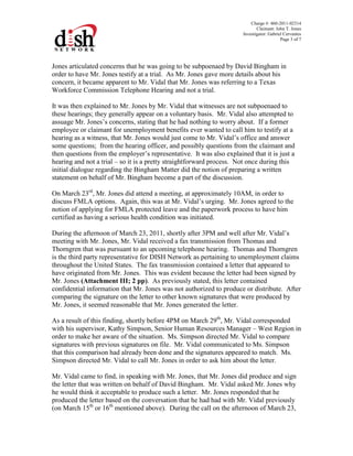 Charge #: 460-2011-02314
Claimant: John T. Jones
Investigator: Gabriel Cervantes
Page 3 of 7
Jones articulated concerns that he was going to be subpoenaed by David Bingham in
order to have Mr. Jones testify at a trial. As Mr. Jones gave more details about his
concern, it became apparent to Mr. Vidal that Mr. Jones was referring to a Texas
Workforce Commission Telephone Hearing and not a trial.
It was then explained to Mr. Jones by Mr. Vidal that witnesses are not subpoenaed to
these hearings; they generally appear on a voluntary basis. Mr. Vidal also attempted to
assuage Mr. Jones’s concerns, stating that he had nothing to worry about. If a former
employee or claimant for unemployment benefits ever wanted to call him to testify at a
hearing as a witness, that Mr. Jones would just come to Mr. Vidal’s office and answer
some questions; from the hearing officer, and possibly questions from the claimant and
then questions from the employer’s representative. It was also explained that it is just a
hearing and not a trial – so it is a pretty straightforward process. Not once during this
initial dialogue regarding the Bingham Matter did the notion of preparing a written
statement on behalf of Mr. Bingham become a part of the discussion.
On March 23rd
, Mr. Jones did attend a meeting, at approximately 10AM, in order to
discuss FMLA options. Again, this was at Mr. Vidal’s urging. Mr. Jones agreed to the
notion of applying for FMLA protected leave and the paperwork process to have him
certified as having a serious health condition was initiated.
During the afternoon of March 23, 2011, shortly after 3PM and well after Mr. Vidal’s
meeting with Mr. Jones, Mr. Vidal received a fax transmission from Thomas and
Thorngren that was pursuant to an upcoming telephone hearing. Thomas and Thorngren
is the third party representative for DISH Network as pertaining to unemployment claims
throughout the United States. The fax transmission contained a letter that appeared to
have originated from Mr. Jones. This was evident because the letter had been signed by
Mr. Jones (Attachment III; 2 pp). As previously stated, this letter contained
confidential information that Mr. Jones was not authorized to produce or distribute. After
comparing the signature on the letter to other known signatures that were produced by
Mr. Jones, it seemed reasonable that Mr. Jones generated the letter.
As a result of this finding, shortly before 4PM on March 29th
, Mr. Vidal corresponded
with his supervisor, Kathy Simpson, Senior Human Resources Manager – West Region in
order to make her aware of the situation. Ms. Simpson directed Mr. Vidal to compare
signatures with previous signatures on file. Mr. Vidal communicated to Ms. Simpson
that this comparison had already been done and the signatures appeared to match. Ms.
Simpson directed Mr. Vidal to call Mr. Jones in order to ask him about the letter.
Mr. Vidal came to find, in speaking with Mr. Jones, that Mr. Jones did produce and sign
the letter that was written on behalf of David Bingham. Mr. Vidal asked Mr. Jones why
he would think it acceptable to produce such a letter. Mr. Jones responded that he
produced the letter based on the conversation that he had had with Mr. Vidal previously
(on March 15th
or 16th
mentioned above). During the call on the afternoon of March 23,
 