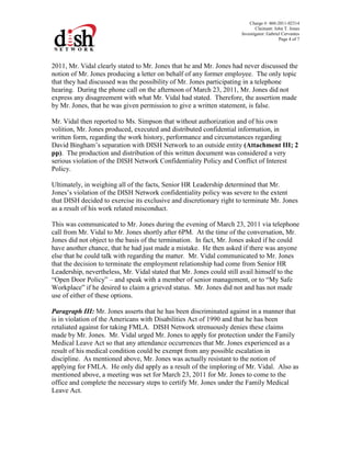 Charge #: 460-2011-02314
Claimant: John T. Jones
Investigator: Gabriel Cervantes
Page 4 of 7
2011, Mr. Vidal clearly stated to Mr. Jones that he and Mr. Jones had never discussed the
notion of Mr. Jones producing a letter on behalf of any former employee. The only topic
that they had discussed was the possibility of Mr. Jones participating in a telephone
hearing. During the phone call on the afternoon of March 23, 2011, Mr. Jones did not
express any disagreement with what Mr. Vidal had stated. Therefore, the assertion made
by Mr. Jones, that he was given permission to give a written statement, is false.
Mr. Vidal then reported to Ms. Simpson that without authorization and of his own
volition, Mr. Jones produced, executed and distributed confidential information, in
written form, regarding the work history, performance and circumstances regarding
David Bingham’s separation with DISH Network to an outside entity (Attachment III; 2
pp). The production and distribution of this written document was considered a very
serious violation of the DISH Network Confidentiality Policy and Conflict of Interest
Policy.
Ultimately, in weighing all of the facts, Senior HR Leadership determined that Mr.
Jones’s violation of the DISH Network confidentiality policy was severe to the extent
that DISH decided to exercise its exclusive and discretionary right to terminate Mr. Jones
as a result of his work related misconduct.
This was communicated to Mr. Jones during the evening of March 23, 2011 via telephone
call from Mr. Vidal to Mr. Jones shortly after 6PM. At the time of the conversation, Mr.
Jones did not object to the basis of the termination. In fact, Mr. Jones asked if he could
have another chance, that he had just made a mistake. He then asked if there was anyone
else that he could talk with regarding the matter. Mr. Vidal communicated to Mr. Jones
that the decision to terminate the employment relationship had come from Senior HR
Leadership, nevertheless, Mr. Vidal stated that Mr. Jones could still avail himself to the
“Open Door Policy” – and speak with a member of senior management, or to “My Safe
Workplace” if he desired to claim a grieved status. Mr. Jones did not and has not made
use of either of these options.
Paragraph III: Mr. Jones asserts that he has been discriminated against in a manner that
is in violation of the Americans with Disabilities Act of 1990 and that he has been
retaliated against for taking FMLA. DISH Network strenuously denies these claims
made by Mr. Jones. Mr. Vidal urged Mr. Jones to apply for protection under the Family
Medical Leave Act so that any attendance occurrences that Mr. Jones experienced as a
result of his medical condition could be exempt from any possible escalation in
discipline. As mentioned above, Mr. Jones was actually resistant to the notion of
applying for FMLA. He only did apply as a result of the imploring of Mr. Vidal. Also as
mentioned above, a meeting was set for March 23, 2011 for Mr. Jones to come to the
office and complete the necessary steps to certify Mr. Jones under the Family Medical
Leave Act.
 