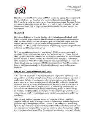 Charge #: 460-2011-02314
Claimant: John T. Jones
Investigator: Gabriel Cervantes
Page 5 of 7
The notion of having Mr. Jones apply for FMLA came at the urging of the company and
not from Mr. Jones. Mr. Jones had to be convinced that making use of Intermittent
FMLA was the best course of action, given the present circumstances. We assert that the
notion that DISH would terminate Mr. Jones as a result of his application for FMLA is
inconsistent with the facts as they have been presented and is, therefore, baseless and
without merit.
About DISH
DISH, formerly known as EchoStar Satellite L.L.C., is headquartered in Englewood,
Colorado where it serves more than 14 million satellite television customers through its
DISH Network® service, and is a leading U.S. provider of advanced digital television
services. DISH Network’s services include hundreds of video and audio channels,
Interactive TV, HDTV, sports and international programming, together with professional
installation and 24-hour customer service.
DISH recognizes that each one of its approximately 25,000 employees nationwide –
regardless of protected status – is critical to the Company’s success. Toward that end,
DISH vigorously maintains EEO policies, including anti-harassment and anti-retaliation
policies, designed to prevent unlawful discrimination in the workplace. Furthermore,
DISH maintains an “Open-Door” atmosphere and encourages employees to voice work
related ideas, issues, and complaints. DISH’s commitment to its Open-Door practice is
found in multiple posters displayed throughout the Company and in its Employee
Handbook.
DISH’s Equal Employment Opportunity Policy
“DISH Network is dedicated to the principles of equal employment opportunity in any
term, condition or privilege of employment. We do not discriminate against applicants or
employees on the basis of age, race, sex, color, religion, national origin, disability,
veteran status or any status protected by applicable law. This prohibition may include
harassment based on any protected class or classes. Harassment may include verbal or
physical conduct which has the purpose or effect of substantially interfering with an
individual’s work performance or creating an intimidating, hostile or offensive work
environment. This policy applies to all employees including managers, supervisors, co-
workers and non-employees such as customers, clients, business partners, vendors and
consultants.
DISH Network prohibits retaliation against any employee for filing a good faith
complaint under this policy or other policies or for cooperating with an investigation in
good faith. If you believe there has been a violation of this EEO policy, immediately
report the incident to your supervisor and/or your Human Resources representative. They
may investigate the matter and take appropriate corrective action. Your concern will be
kept as confidential as practical. If the Company determines that an employee’s behavior
 