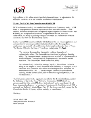 Charge #: 460-2011-02314
Claimant: John T. Jones
Investigator: Gabriel Cervantes
Page 6 of 7
is in violation of this policy, appropriate disciplinary action may be taken against the
offending employee, up to and including termination of employment.”
Further Detail of Mr. Jones’s employment With DISH
DISH maintains and strictly enforces its Equal Employment Opportunity policy. DISH
bases its employment decisions on legitimate business needs and concerns. DISH
employs thousands of employees who represent myriad of protected classifications. As a
Company, we recognize that our success is dependent on skill set, individual
contribution, the ability to get along with your coworkers and communicate with our
customers, and other non-discriminatory factors.
For the record, DISH would also like for it to be known that Mr. Jones’s application and
consideration for unemployment benefits that resulted from his discharge from
employment was met with a favorable ruling for the employer from the State of Texas.
The Hearing Officer for the State of Texas found (Attachment IV; 3 pp):
“The employer discharged the claimant for violating the employer’s
confidentiality policy. The claimant knew of or should have known about the
policy. The claimant released a written statement on behalf of a former employer
[employee] to the Commission about the circumstances surrounding a work
separation. The claimant [Mr. Jones] violated the policy.
The claimant clearly violated the employer’s policy. The claimant violated a
policy or rule adopted to ensure the orderly work and safety of employees, which
constitutes work-connected misconduct as defined by the Act. Therefore, the
determination dated April 15, 2011 holding the claimant disqualified from
receiving benefits under Section 207.044 of the Act, beginning March 27, 2011
will be affirmed.”
Therefore, as evidenced by the arguments presented in this document and as evidenced
by the finding of fact by the Texas Workforce Commission, DISH Network has
demonstrated that it has treated Mr. Jones fairly, ethically and in accordance with all
laws, statutes and ordinances – to include the Americans with Disabilities Act of 1990, as
amended, and the Family Medical Leave Act. We therefore, respectfully request that the
Commission dismiss all charges without prejudice or encumbrance.
Sincerely,
Steven Vidal, PHR
Manager of Human Resources
DISH Network
 
