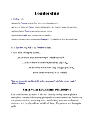 Leadership
In Leading, I will…
…possess the Courage to stand alone when circumstances warrant;
…perform my duties with Honor, knowing that doing the right thing isn’t always the easy thing;
…exhibit unflagging Integrity, even when no one is looking;
…demonstrate Loyalty to my company and my coworkers;
…influence my team and my peers through Example; if I’m not willing to do it, why should they.
As a Leader, my Job is to Inspire others.
If I am able to inspire others…
…to do more than they thought that they could,
…to learn more than their perceived capacity,
…to become more than they thought possible,
then, and only then am I a leader!
"You can accomplish anything in life as long as you don't mind who gets the credit."
~Harry S. Truman
STEVE VIDAL LEADERSHIP PHILOSOPHY
I am committed to my team. I will lead them by setting an example that
exemplifies honesty and integrity; giving relevant and constructive feedback at
the appropriate time, so that my team can effectively meet the needs of our
customers and thereby achieve individual, Team, Department and Enterprise
goals.
 
