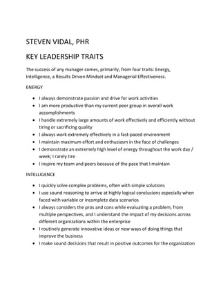 STEVEN VIDAL, PHR
KEY LEADERSHIP TRAITS
The success of any manager comes, primarily, from four traits: Energy,
Intelligence, a Results Driven Mindset and Managerial Effectiveness.
ENERGY
I always demonstrate passion and drive for work activities
I am more productive than my current peer group in overall work
accomplishments
I handle extremely large amounts of work effectively and efficiently without
tiring or sacrificing quality
I always work extremely effectively in a fast-paced environment
I maintain maximum effort and enthusiasm in the face of challenges
I demonstrate an extremely high level of energy throughout the work day /
week; I rarely tire
I inspire my team and peers because of the pace that I maintain
INTELLIGENCE
I quickly solve complex problems, often with simple solutions
I use sound reasoning to arrive at highly logical conclusions especially when
faced with variable or incomplete data scenarios
I always considers the pros and cons while evaluating a problem, from
multiple perspectives, and I understand the impact of my decisions across
different organizations within the enterprise
I routinely generate innovative ideas or new ways of doing things that
improve the business
I make sound decisions that result in positive outcomes for the organization
 
