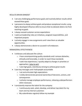 RESULTS DRIVEN MINDSET
I set very challenging performance goals and routinely deliver results which
exceed those goals
I persevere to always achieve goals and produce exceptional results; using
highly developed influence skills to ensure that no obstacle deters me from
reaching my goals
I always exceed customer service expectations
I seek out leadership roles on initiatives, assigned responsibilities, and
important projects
I actively engage in new assignments and I view them as valuable
opportunities
I always demonstrate a desire to succeed in all endeavors
MANAGERIAL EFFECTIVENESS
I embraces and advocate the culture
o I have uncompromising quality standards and I remove obstacles,
ethically and honorably, in order to reach those standards
o I seek new experiences; I quickly adapt to changes in priorities or
approaches; I play to win!
o I sets high goals; relentlessly striving to achieve great results
I own key messages and I hold people accountable
o I set and articulate high expectations
o I visibly demonstrate personal ownership of decisions, actions, and
consequences
o I actively manage employee performance, releasing underperformers
when necessary
I consistently improve the talent for the company
o I continuously seek, select, develop, and deliver top talent for my
team and my internal customers
o My subordinates regularly follow my example
 