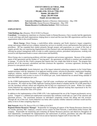 STEVEN DOUGLAS VIDAL, PHR
2121 YUPON CIRCLE
PEARLAND, TEXAS 77581-3513
Mobile: 281-684-5757
Home: 281-997-9340
Email: steve@vidal.com
EDUCATION: University of Houston: Bachelor of Business Administration – May 1990
Rice University: Human Resource Management – May 1999
Human Resource Certification Institute: PHR Certification
EMPLOYMENT:
Vidal Holdings, Inc. (Houston, TX) 8/19/2013 to Present
Consultant: Leveraging my experience as a business leader in Human Resources, I have recently had the opportunity
to work with large and small organizations; helping them to retool and fine tune their HR organizations and how those
organizations relate to the overall business.
Direct Energy: Direct Energy, a multi-billion dollar enterprise and North America’s largest competitive
energy and energy-related services company retained my services to carefully review and harmonize their policies and
procedures. DE has expanded their market primarily through mergers and acquisitions; as a result of this lack of
organic growth, they are experiencing fragmentation in their business rules and operating procedures. Currently, I am
utilizing my project management skills in order to codify numerous policies, procedures and processes, working with
executives and department heads to ensure cohesiveness and feasibility.
Direct Energy also is experiencing problems with their separation and severance agreements. Because of the complex
nature of the agreements and the number of “moving parts”, the agreements are difficult to construct and cumbersome
to manage. To solve for this, I built a program that requires that very simple data fields be keyed. The program then
performs all of the necessary calculations and then constructs the separation / severance agreement; elevating this
process to a zero percent error ratio.
Austin Industrial: Austin Industrial, one of the largest industrial contracting companies in the United States
needed assistance with the integration of an applicant tracking system, selection & placement, employment branding,
employee relations, medical assessment, recordkeeping, maintenance and administration. As a 5000+ employee
industrial contractor with revenue in excess of 18 million per year, Austin Industrial has an annual hiring calendar of
more than 8000 craft employees per year.
As the iCIMS Implementation Project Manager, I had full scope, coordination and implementation responsibility for
the enterprise. We rolled out the iCIMS Applicant Tracking System ahead of schedule and the VP of HR stated that it
was the smoothest software rollout and integration that he had ever experienced in his career. Within five months,
Austin Industrial has experienced more applicant flow and effective applicant tracking than experienced in the five
years that Austin utilized the Taleo ATS system.
In addition to the implementation of the iCIMS ATS, I also implemented the use of the Vangent psychometric survey
system. Vangent is a validated pre-employment assessment that craftsmen would take as a part of the selection and
placement process. The assessment measures an individual’s propensity toward risk taking and risk aversion.
Through the use of this tool, Austin Industrial was better able to predict whether industrial craftsmen would sacrifice
safety in favor of other competing objectives.
Dish Network (Alvin TX, Denver CO); 8/11/2008 to 8/16/2013
Regional Human Resources Manager: Responsible for managing all aspects of the Human Resources function for
two locally operated, 900+ employee, customer service centers for Dish Network, a multi-billion dollar Fortune 200
company. Responsible for monitoring and evaluating all Human Resources practices and objectives throughout all
local departments. Coordinated the implementation and enforcement of policies, procedures and other HR related
objectives through Human Resources staff of eleven and an Operations Support staff of more than 100.
 