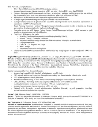 Dish Network Accomplishments:
 2012 – Saved DISH more than $385,000 by reducing attrition
 Managed unemployment claim arguments to a 94% win ratio – Saving DISH more than $500,000
 Designer, Developer and Programmer of AppTrak – a proprietary applicant tracking system that was utilized
by various call centers in the enterprise to track applicants prior to the utilization of iCIMS
 Assisted with iCIMS applicant tracking system implementation and roll-out
 Managed high volume recruiting in a fast paced customer service environment
 Managed internal selection & placement for candidates desiring transfer and/or promotion opportunities in
accordance with OFCCP requirements
 Talent Planning Champion – utilized 9-box performance/potential assessment in order to identify and develop
personalized development plans for high-potential employees.
 Enterprise power user with Success Factors, Human Capital Management software – which was used to track
employee progression during Talent Planning.
 Developed HRIS system that tracks
o New Hire Candidates from application to hire (replaced by iCIMS)
o Internal Transfer / Promotion candidates
o Attendance and Punctuality of more than 3000 non-exempt employees on a daily basis
o Employee Discipline
o FMLA & LOA Requests and Usage
o WOTC filings
o Sarbanes-Oxley related investigations
 Effectively defended Dish customer service centers under my charge against all EEO complaints; 100% win
rate!
Capital Management Services (Buffalo NY, Greenville SC, Las Vegas, NV, Houston, TX); 2/20/2006 – 8/8/2008
Director of Human Resources and HR Information Systems: Responsible for Human Resources in a multi-national
fiduciary specializing in asset and receivables management. Developed policies and procedures for company that grew
600% during the 3 years of my tenure. Reported to the Executive Vice President of Human Resources, the Corporate
President and the Chairman of the Board of Directors. Developed and managed PeopleTrak, a proprietary and
internally developed, fully functioning HRIS system that tracked the following:
Capital Management Services Accomplishments:
 Managed and created 24,000 plus daily schedules on a monthly basis
 PTO accruals with accrual exceptions for employees working less than scheduled effort in prior month
 EEO Reporting and document generation
 Attendance and Punctuality of more than 1000 non-exempt employees on a daily basis; automated
 OSHA Tracking / Reporting: tracks and completes OSHA reports for recordable incidents
 Monthly Performance Evaluations for more than 1000 non-exempt employees
 Managed unemployment claim arguments to a 85% win ratio
 Assisted with day-to-day payroll administration, including bi-weekly payroll processing, timesheet
review/corrections, and overtime reporting
Steven’s Deli. (Houston, Texas); 10/18/2004 – 2/10/2006
Owner: Owned and operated a delicatessen in Downtown Houston, which generated in excess of $250,000.00 in its
first year of operation. After nearly two years, I decided to move back to HR!!
CCCInteractive, L.P. (Houston, Texas); 3/20/2000 to 10/04/2004.
Director of Human Resources: Responsible for all aspects of Human Resources in a multi-million dollar third party
customer service organization. Originated all Human Resources policies, practices and objectives, providing balanced
processes and procedures throughout all departments. Coordinated implementation of policies, procedures and other
HR related objectives through Human Resources staff of six and an Operations Support staff of ten. Reported to the
President as the ranking Human Resources executive in the company. Assisted and advised senior management on
Human Resources issues.
 