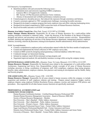 CCCInteractive Accomplishments:
 Identified problems with and corrected the following issues –
o Substantial errors and omissions regarding COBRA compliance,
o Extensive IRCA (I-9) paperwork violations,
o IRS Section 125 Plan Document and Election Forms violations,
o Absence of documented and verifiable performance evaluation process;
 Created progressive discipline process that reduced risk exposures through consistency and fairness;
 Created a systematic approach to TWC unemployment challenges: increasing favorable outcomes;
 Designed & developed a computer program that tracks employee time and effort; reducing timekeeping errors;
 Designed & developed comprehensive HRIS system that tracks all Human Resources functions;
 Received favorable outcomes in all EEOC investigations.
Houston Area Safety Council, Inc. (Deer Park, Texas); 12/15/1997 to 2/25/2000.
Senior Manager Human Resources: Responsible for all areas of Human Resources for a multi-million dollar
teaching institution committed to industrial safety. Under the direction of the President of the Board of Directors,
designed and policies and procedures and directed and coordinated all human resource activities. Responsibilities
included: planning and organizing all activities of the Human Resource department, management practices, employee
relations, recruiting, selection & placement, training & development, benefits administration, 401(k) administration.
HASC Accomplishments:
 Created a comprehensive employee policy and procedure manual within the first three months of employment,
 Created and implemented the formal collection of 360° employee survey data,
 Created an HRIS system by designing and programming a relational database within MS Access,
 Conducted manager sex harassment training,
 Initiated an employer match 401(k) retirement savings program, and
 Negotiated improved medical, life and disability insurance coverage while saving the company money.
KENNETH BALK & ASSOCIATES, INC., (Houston, Texas / St. Louis, Missouri); 12/11/1995 to 12/12/1997.
Human Resources Manager: Responsible for functional areas related to the management of a multi-million dollar
Architecture, Engineering and Survey firm. Responsibilities include oversight of all areas of Human Resources
including: processes in hiring, coordination of temporary staff, EEO compliance, employee drug testing program,
benefits, salary administration, employee relations, best practices and training & development and the Health, Safety
and Security program.
ETR ASSOCIATES, INC., (Houston, Texas); 3/90 – 12/8/1995.
Human Resources Manager: Responsible for all areas related to human resources within the company; to include
acquisition and retention of staff, employee relations and training. Prepares annual manpower budget, resolves
employee disputes using employee Problem Resolution Process, prepares, rewrites and interprets ETR policies and
procedures. Also responsible for all other human resource functions not specifically mentioned.
PROFESSIONAL ACCREDITATION and
COMMUNITY INVOLVEMENT:
Human Resource Certification Institute – Certified Human Resource Professional 1999
Houston Human Resources Management Association – Board of Directors 2000-2001
Society of Human Resource Management – Member
Rice University – Men’s Baseball – Public Address Announcer
Rice University – Men’s Basketball – Public Address Announcer
Rice University – Women’s Soccer – Public Address Announcer
Houston Dynamo Professional Soccer Team – Former Public Address Announcer
Sugar Land Skeeters Professional Baseball Club – Former Announcer and Emcee
Houston Aeros Professional Hockey Team – Former Public Address Announcer and Arena Talent
University of Houston – Men’s Baseball – Former Public Address Announcer
 