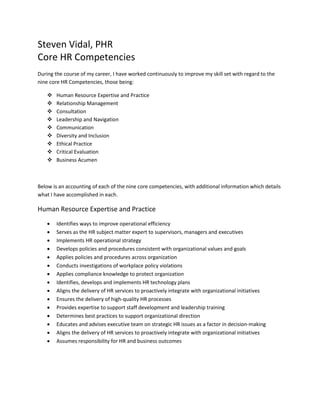 Steven Vidal, PHR
Core HR Competencies
During the course of my career, I have worked continuously to improve my skill set with regard to the
nine core HR Competencies, those being:
 Human Resource Expertise and Practice
 Relationship Management
 Consultation
 Leadership and Navigation
 Communication
 Diversity and Inclusion
 Ethical Practice
 Critical Evaluation
 Business Acumen
Below is an accounting of each of the nine core competencies, with additional information which details
what I have accomplished in each.
Human Resource Expertise and Practice
 Identifies ways to improve operational efficiency
 Serves as the HR subject matter expert to supervisors, managers and executives
 Implements HR operational strategy
 Develops policies and procedures consistent with organizational values and goals
 Applies policies and procedures across organization
 Conducts investigations of workplace policy violations
 Applies compliance knowledge to protect organization
 Identifies, develops and implements HR technology plans
 Aligns the delivery of HR services to proactively integrate with organizational initiatives
 Ensures the delivery of high-quality HR processes
 Provides expertise to support staff development and leadership training
 Determines best practices to support organizational direction
 Educates and advises executive team on strategic HR issues as a factor in decision-making
 Aligns the delivery of HR services to proactively integrate with organizational initiatives
 Assumes responsibility for HR and business outcomes
 