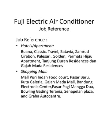 Fuji Electric Air Conditioner
Job Reference
Job Reference :
• Hotels/Apartment:
Buana, Classic, Travel, Batavia, Zamrud
Cirebon, Palesari, Golden, Permata Hijau
Apartment, Tanjung Duren Residences dan
Gajah Mada Residences
• Shopping Mall:
Mall Puri Indah Food court, Pasar Baru,
Kuta Galeria, Gajah Mada Mall, Bandung
Electronic Center,Pasar Pagi Mangga Dua,
Bowling Gading Terania, Senapelan plaza,
and Graha Autocentre.
 