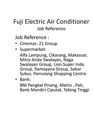 Fuji Electric Air Conditioner
Job Reference
Job Reference :
• Cinemas: 21 Group.
• Supermarket:
Alfa Lampung, Cikarang, Makassar,
Mitra Anda Swalayan, Naga
Swalayan Group, Lion Super Indo
Group, Ramayana Group, Sabar
Subur, Pamulang Shopping Centre.
• Bank:
BNI Pangkal Pinang, Metro , Pati,
Bank Mandiri Ciputat, Tebing Tinggi.
 