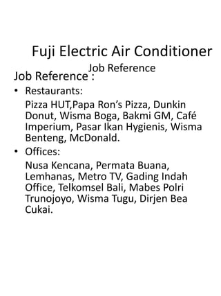 Fuji Electric Air Conditioner
Job Reference
Job Reference :
• Restaurants:
Pizza HUT,Papa Ron’s Pizza, Dunkin
Donut, Wisma Boga, Bakmi GM, Café
Imperium, Pasar Ikan Hygienis, Wisma
Benteng, McDonald.
• Offices:
Nusa Kencana, Permata Buana,
Lemhanas, Metro TV, Gading Indah
Office, Telkomsel Bali, Mabes Polri
Trunojoyo, Wisma Tugu, Dirjen Bea
Cukai.
 