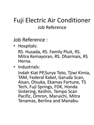 Fuji Electric Air Conditioner
Job Reference
Job Reference :
• Hospitals:
RS. Husada, RS. Family Pluit, RS.
Mitra Kemayoran, RS. Dharmais, RS
Herna.
• Industrials:
Indah Kiat PP,Surya Toto, Tjiwi Kimia,
TAM, Federal Kabel, Garuda Scan,
Aisan, Otsuka, Ekamas Fortune, TS
Tech, Fuji Springs, FDK, Honda
Sintering, Keiihin, Tempo Scan
Pacific, Omron, Maruichi, Mitra
Tenamas, Berlina and Manabu.
 