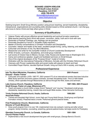 RICHARD JOSEPH KREJCIR
129 South Lotus Avenue
Pasadena, CA 91107
(626) 796-8378
Richard@intothyword.com
www.intothyword.org
Objective
Seeking long-term Small Group Ministry position using proven teaching, servant leadership, discipleship,
interpersonal, organizational and counseling skills directed toward a Christ centered church. I am that guy,
who loves to Serve Christ and help others grow in Christ.
Summary of Qualifications
 Veteran Pastor with proven effective servant leadership and spiritual formation experience
 Bible teacher teaching God’s Word with power, conviction, clarity, truth and in love with care
 Doctorate in Practical Theology- yes, theology can be practical
 Personally Discipled by Francis A. Schaeffer (really-nepotism)
 Master of Divinity concentrations in Christian Formation and Discipleship
 Counselor, listener and healer of the heart, excellent people loving, caring, listening, and relating skills
 Cofounder and Director of Into Thy Word Ministries
 Researcher and writer for the Schaeffer Institute of Church Leadership Development
 Writer of books, curriculum, discipleship, and small group materials
 Led scores of mission trips to Mexico, Europe, India, Russia and student trips to Washington D.C.
 Camp and conference speaker, taught and facilitated seminars on Small Groups
 One of the original developers of the “Purpose Driven” model of ministry
 Ordination with the International Fellowship of Ministers, formally with the Christian Reformed Church
 Visionary with Proven Leadership skills and social media with passion to teach and heal
 Committed Prayer Warrior, devoted Spiritual Growth, living out God’s Will in society, and integrity
Professional Experience
Into Thy Word Ministries, Pasadena, California 2001-Present
Director - Pastor Trainer
 Cofounder and operator (1978- 1997 PT, 2001-present FT) of an international ministry that does Inductive
Bible Study seminars and trains pastors overseas, provides discipleship tools. This is a faith-based
ministry, which operates through Missionaries as well as through the Web, books and seminars.
Lake Avenue Church, Pasadena, California 1987-1993, 2001-Present
Small Groups, Pastor at Large, Missionary (PT)
 Teach and pastor a church within a large church “Network” and “Journey.” Developed small groups,
discipleship, leadership training, mission trips and taught Bible studies, Urban Servants Community
Trinity Christian Reformed Church, Visalia, California 1998-2001
Associate Pastor
 Trained and Discipled High School, Junior High and Young Adult Groups. Small group and Spiritual
Formation ministry. Preached twice a month. Performed general pastoral duties.
First Presbyterian Church, Westminster, California 1994-1998
Director of Youth Ministries
 Grew youth program from 3 to over 100, implemented inner-city outreach, tutoring and after school
program, family ministries, counseling, preaching, general pastoral duties, led large events for Presbytery
Glendale Community Church, La Canada, California 1991-1994
Church Planter/ Pastor
 Implemented a new church development that grew with small groups, (George Barna’s Church)
 