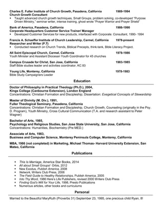 Charles E. Fuller Institute of Church Growth, Pasadena, California 1989-1994
Church Growth Consultant
 Taught advanced church growth techniques, Small Groups, problem solving, co-developed “Purpose
Driven Ministry,” seminar writer, intense training, ghost wrote “Prayer Warrior and Prayer Shield”
Bank of America, Pasadena, California 1986-1990
Corporate Headquarters Customer Service Trainer/ Manager
 Developed Customer Services for new products, interfaced with Corporate. Consultant, 1990- 1994
Francis A. Schaeffer Institute of Church Leadership, Carmel, California 1978-present
Researcher and Writer (P.T)
 Conducted research on Church Trends, Biblical Precepts, think-tank, Bible Literacy Project.
All Saint Episcopal Church, Carmel, California 1978-1986
Youth Minister and Assistant Diocesan Youth Coordinator for 45 churches
Campus Crusade for Christ, San Jose, California 1983-1985
Staff Bible studies leader and activities coordinator, KC 83
Young Life, Monterey, California 1978-1983
Bible Study Campaigners Leader
Education
Doctor of Philosophy in Practical Theology (Ph.D.), 2004,
Kings College (Canbourne Extension), London England
Concentrations: Christian Formation and Discipleship; Dissertation: Exegetical Concepts of Stewardship
Master of Divinity (M. Div.), 1991,
Fuller Theological Seminary, Pasadena, California
Concentrations: Christian Formation and Discipleship, Church Growth, Counseling (originally in the Psy.
D. Program), Youth Ministry, Cross Cultural Communication (T.A. and research assistant to Peter
Wagner)
Bachelor of Arts, 1985,
Psychology and Religious Studies, San Jose State University, San Jose, California
Concentrations: Humanities, Biochemistry (Pre MED.)
Associate of Arts, 1983,
Business and Computer Science, Monterey Peninsula College, Monterey, California
MBA, 1986 (not completed) in Marketing, Michael Thomas- Harvard University Extension, San
Mateo, California
Publications
 This Is Marriage, America Star Books, 2014
 All about Small Groups! Orbis, 2012
 New Exodus, Publish America, 2008
 Network, Writers Club Press, 2006
 The Field Guide to Healthy Relationships, Publish America, 2005
 Into Thy Word, 1986 Here’s Life Publishers, revised 2000 Writers Club Press
 Finding God’s Will for Your Life, 1998, Presto Publications
 Numerous articles, other books and curriculums
Personal
Married to the Beautiful MaryRuth (Proverbs 31) September 23, 1995, one precious child Ryan, 8!
 