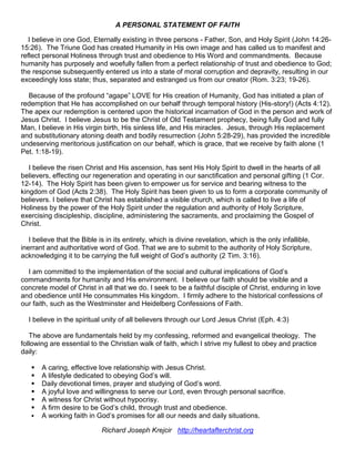 A PERSONAL STATEMENT OF FAITH
I believe in one God, Eternally existing in three persons - Father, Son, and Holy Spirit (John 14:26-
15:26). The Triune God has created Humanity in His own image and has called us to manifest and
reflect personal Holiness through trust and obedience to His Word and commandments. Because
humanity has purposely and woefully fallen from a perfect relationship of trust and obedience to God;
the response subsequently entered us into a state of moral corruption and depravity, resulting in our
exceedingly loss state; thus, separated and estranged us from our creator (Rom. 3:23; 19-26).
Because of the profound “agape” LOVE for His creation of Humanity, God has initiated a plan of
redemption that He has accomplished on our behalf through temporal history (His-story!) (Acts 4:12).
The apex our redemption is centered upon the historical incarnation of God in the person and work of
Jesus Christ. I believe Jesus to be the Christ of Old Testament prophecy, being fully God and fully
Man, I believe in His virgin birth, His sinless life, and His miracles. Jesus, through His replacement
and substitutionary atoning death and bodily resurrection (John 5:28-29), has provided the incredible
undeserving meritorious justification on our behalf, which is grace, that we receive by faith alone (1
Pet. 1:18-19).
I believe the risen Christ and His ascension, has sent His Holy Spirit to dwell in the hearts of all
believers, effecting our regeneration and operating in our sanctification and personal gifting (1 Cor.
12-14). The Holy Spirit has been given to empower us for service and bearing witness to the
kingdom of God (Acts 2:38). The Holy Spirit has been given to us to form a corporate community of
believers. I believe that Christ has established a visible church, which is called to live a life of
Holiness by the power of the Holy Spirit under the regulation and authority of Holy Scripture,
exercising discipleship, discipline, administering the sacraments, and proclaiming the Gospel of
Christ.
I believe that the Bible is in its entirety, which is divine revelation, which is the only infallible,
inerrant and authoritative word of God. That we are to submit to the authority of Holy Scripture,
acknowledging it to be carrying the full weight of God’s authority (2 Tim. 3:16).
I am committed to the implementation of the social and cultural implications of God’s
commandments for humanity and His environment. I believe our faith should be visible and a
concrete model of Christ in all that we do. I seek to be a faithful disciple of Christ, enduring in love
and obedience until He consummates His kingdom. I firmly adhere to the historical confessions of
our faith, such as the Westminster and Heidelberg Confessions of Faith.
I believe in the spiritual unity of all believers through our Lord Jesus Christ (Eph. 4:3)
The above are fundamentals held by my confessing, reformed and evangelical theology. The
following are essential to the Christian walk of faith, which I strive my fullest to obey and practice
daily:
 A caring, effective love relationship with Jesus Christ.
 A lifestyle dedicated to obeying God’s will.
 Daily devotional times, prayer and studying of God’s word.
 A joyful love and willingness to serve our Lord, even through personal sacrifice.
 A witness for Christ without hypocrisy.
 A firm desire to be God’s child, through trust and obedience.
 A working faith in God’s promises for all our needs and daily situations.
Richard Joseph Krejcir http://heartafterchrist.org
 