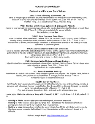 RICHARD JOSEPH KREJCIR
Pastoral and Personal Core Values
ONE: Lead a Spiritually Surrendered Life
I strive to bring the gift of a life that is fully surrendered to God, through His Word and the Holy Spirit.
I approach all of my work and life controlled and led by Him. Gal. 2:20; Phil. 3:1-17; I Tim. 4:7
The Main Thing... is to keep the main thing... the main thing!
TWO: Maintain an Infectious, Optimistic & Enthusiastic Attitude
I strive to be a team player who encourages others, who has the best interests of the team at heart. Deut.
20:8; I Thess. 5:11 There’s no substitute for a great attitude.
It’s my choice... every day.
THREE: Be a Teachable Team Player
I strive to maintain a teachable heart; I believe this is the key to successful ongoing growth in life and
ministry; to stay open to instruction, correction and improvement. II Tim. 3:16, 17; Prov. 1:28-33
With the hide of a rhino, which is tough, & the heart of a canary that is tender is the makeup of those
committed to continued growth.
FOUR: Approach Work with Passion & Intensity
I strive to maintain a fervent & dedicated spirit that remains faithful & perseveres in the midst of difficulty; I
put my hand to the plow and don’t look back. I’m dedicated to serving the Lord & His church heartily &
with purpose. Col. 3: 23, 24; Phil. 1:6; 3:10
Don’t wait for your ship to come in... Swim out to meet it.
FIVE: Honor and Value Ministry and Prayer Partners
I fully strive to affirm, encourage & celebrate others efforts habitually. Without Prayer Partners there would
be no ministry or success. Deut. 20:8; 1 Thess. 5:11
Together Each Accomplishes More
SIX: Hold Each Others’ Arms Up
A staff team is a special God-planned family brought together for a purpose - His purpose. Thus, I strive to
respect, love, protect and support others in all ways possible. Exodus 17:11-12
Circle the wagons to keep the enemy out
SEVEN: Stay on Your Knees
I will Pray for God’s supernatural Involvement in the life of our church, mine and your family, ministry &
personal walk with Jesus. Humble yourself before God & expect Him to do great things as you seek to
serve Him with all your might. L Thess.5: 17; 1 Pet. 5: 6,7
Pray as if all you do depends on God... and work as if it all depends on you.
I strive to do this in the attitude of living with: Psalm 63:1; 89:7; 119:18; Prov. 1:7; 3:5-6; John 7:17-
18
 Nothing to Prove, because peer pressure leads to pride, distraction and death.
 Nothing to Hide, because Jesus paid our price, thus I do not need the distractions of lust and
pornography. I give my Lord, my very best, thus I must confess.
 Nothing to Lose, because I cannot affect the world living in fear. My life with God’s best in mind, by
His character and precepts. As Paul lived though his dedication and focus through despair and
difficulty.
Richard Joseph Krejcir http://heartafterchrist.org
 