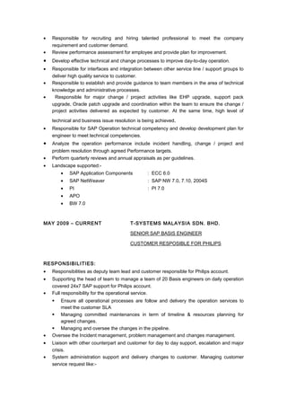 • Responsible for recruiting and hiring talented professional to meet the company
requirement and customer demand.
• Review performance assessment for employee and provide plan for improvement.
• Develop effective technical and change processes to improve day-to-day operation.
• Responsible for interfaces and integration between other service line / support groups to
deliver high quality service to customer.
• Responsible to establish and provide guidance to team members in the area of technical
knowledge and administrative processes.
• Responsible for major change / project activities like EHP upgrade, support pack
upgrade, Oracle patch upgrade and coordination within the team to ensure the change /
project activities delivered as expected by customer. At the same time, high level of
technical and business issue resolution is being achieved.
• Responsible for SAP Operation technical competency and develop development plan for
engineer to meet technical competencies.
• Analyze the operation performance include incident handling, change / project and
problem resolution through agreed Performance targets.
• Perform quarterly reviews and annual appraisals as per guidelines.
• Landscape supported:-
• SAP Application Components : ECC 6.0
• SAP NetWeaver : SAP NW 7.0, 7.10, 2004S
• PI : PI 7.0
• APO
• BW 7.0
MAY 2009 – CURRENT T-SYSTEMS MALAYSIA SDN. BHD.
SENIOR SAP BASIS ENGINEER
CUSTOMER RESPOSIBLE FOR PHILIPS
RESPONSIBILITIES:
• Responsibilities as deputy team lead and customer responsible for Philips account.
• Supporting the head of team to manage a team of 20 Basis engineers on daily operation
covered 24x7 SAP support for Philips account.
• Full responsibility for the operational service.
 Ensure all operational processes are follow and delivery the operation services to
meet the customer SLA
 Managing committed maintenances in term of timeline & resources planning for
agreed changes.
 Managing and oversee the changes in the pipeline.
• Oversee the Incident management, problem management and changes management.
• Liaison with other counterpart and customer for day to day support, escalation and major
crisis.
• System administration support and delivery changes to customer. Managing customer
service request like:-
 