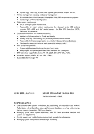  System copy, client copy, support pack upgrade, performance analysis and etc..
• Printing Management excluding print server management –
 Accountable for supporting spool configurations in the SAP server operating system
 Maintaining SAP Printer Configurations
• Major system maintenance.
 SPOC for major system maintenance.
 Responsible for major system maintenance like stop/start entire 400 systems
including SAP, J2EE and SAP related system like BIA, APO Optimizer, SFTP,
SAProuter, Printer server
• Database maintenance and performance tuning.
 Maintaining DB parameters for Oracle and Maxdb.
 Weekly analyzing DB-Error Log and proactive preventive measurement.
 Responsible for Oracle reorganization of particular Indicies and tables Database.
 Database Consistency checks (at least once within retention policy)
• Free space management :-
 Analysing tablspaces utilization and project future grow.
 Analysing the storage/filesystem for current utilization and future grow
• SAP technology supported including R/3 4.7, ECC6, BW, APO, CRM, Portal.
• Implement support pack for R/3 and J2EE (JSPM).
• Support Solution manager 7.1
APRIL 2005 – MAY 2009 MORSE CONSULTING (M) SDN. BHD.
SAP BASIS CONSULTANT
RESPONSIBILITIES:
• Daily customer SAP systems heath check, troubleshooting, and resolved issues. (Include:
Authorization role and profiles, system performance, database, error log, system dump,
backup, network connectivity (RFC) and storage).
• Managing global clients’ system availability, over 100 clients worldwide. Multiple SAP
version and OS platforms.
• Provide support and troubleshooting, support pack upgrade, kernel upgrade.
• Managing system transportation and batch job monitoring.
 