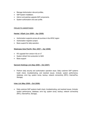 • Manage Authorization role and profiles.
• SAP System installation.
• Add-on and patches upgrade SAP components.
• System authorization and user profile.
PROJECTS UNDERTAKEN
Henkel KGaA (Jun 2008 – Apr 2009)
• Authorization supports across all countries in the APAC region
• Authorization migration project.
• Basis support for daily operation.
Steelcase Asia Pacific (Nov 2007 – Apr 2008)
• R/3 upgrade from version 4.6c to 4.7
• System refresh from production to QAS
• Basis support
Garrard Holdings Ltd (Sep 2006 – Oct 2007)
• Perform daily security and authorization operation issue. Daily customer SAP systems
heath check, troubleshooting, and resolved issues. (Include: system performance,
database, error log, system dump, backup, network connectivity (RFC), Internet/Fax,
Storage).
Intec Ltd (May 2006 – Oct 2006)
• Daily customer SAP systems heath check, troubleshooting, and resolved issues. (Include:
system performance, database, error log, system dump, backup, network connectivity
(RFC), Internet/Fax, Storage).
 