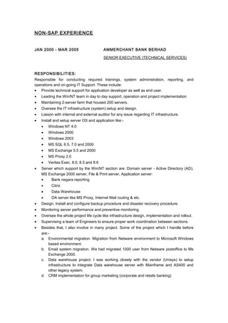 NON-SAP EXPERIENCE
JAN 2000 - MAR 2005 AMMERCHANT BANK BERHAD
SENIOR EXECUTIVE (TECHNICAL SERVICES)
RESPONSIBILITIES:
Responsible for conducting required trainings, system administration, reporting, and
operations and on-going IT Support. These include:
• Provide technical support for application developer as well as end user.
• Leading the Win/NT team in day to day support, operation and project implementation
• Maintaining 2-server farm that housed 200 servers.
• Oversee the IT infrastructure (system) setup and design.
• Liaison with internal and external auditor for any issue regarding IT infrastructure.
• Install and setup server OS and application like:-
• Windows NT 4.0
• Windows 2000
• Windows 2003
• MS SQL 6.5, 7.0 and 2000
• MS Exchange 5.5 and 2000
• MS Proxy 2.0
• Veritas Exec. 8.0, 8.5 and 8.6
• Server which support by the Win/NT section are: Domain server - Active Directory (AD),
MS Exchange 2000 server, File & Print server, Application server:
• Bank negara reporting
• Citrix
• Data Warehouse
• OA server like MS Proxy, Internet Mail routing & etc.
• Design, Install and configure backup procedure and disaster recovery procedure.
• Monitoring server performance and preventive monitoring.
• Oversee the whole project life cycle like infrastructure design, implementation and rollout.
• Supervising a team of Engineers to ensure proper work coordination between sections.
• Besides that, I also involve in many project. Some of the project which I handle before
are:-
a. Environmental migration. Migration from Netware environment to Microsoft Windows
based environment.
b. Email system migration. We had migrated 1000 user from Netware postoffice to Ms
Exchange 2000.
c. Data warehouse project. I was working closely with the vendor (Unisys) to setup
infrastructure to integrate Data warehouse server with Mainframe and AS400 and
other legacy system.
d. CRM implementation for group marketing (corporate and retails banking)
 