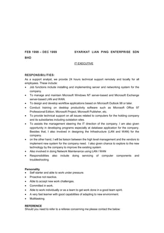 FEB 1998 – DEC 1999 SYARIKAT LIAN PING ENTERPRISE SDN
BHD
IT EXECUTIVE
RESPONSIBILITIES:
As a support analyst, we provide 24 hours technical support remotely and locally for all
employees. These include:
• Job functions include installing and implementing server and networking system for the
company.
• To manage and maintain Microsoft Windows NT server-based and Microsoft Exchange
server-based LAN and WAN.
• To design and develop workflow applications based on Microsoft Outlook 98 or later.
• Conduct training on desktop productivity software such as Microsoft Office 97
Professional Edition, Microsoft Project, Microsoft Publisher, etc.
• To provide technical support on all issues related to computers for the holding company
and its subsidiaries including outstation sites.
• To assists the management steering the IT direction of the company. I am also given
opportunity in developing programs especially at database application for the company.
Besides that, I also involved in designing the Infrastructure (LAN and WAN) for the
company.
• on the other hand, I will be liaison between the high level management and the vendors to
implement new system for the company need. I also given chance to explore to the new
technology by the company to improve the existing system
• Also involved in doing Network Maintenance using LAN / WAN
• Responsibilities also include doing servicing of computer components and
troubleshooting.
Personality
• Self starter and able to work under pressure.
• Proactive not reactive.
• Able to accept new work challenges.
• Committed in work.
• Able to work individually or as a team to get work done in a good team spirit.
• A very fast learner with good capabilities of adapting to new environment.
• Multitasking.
REFERENCE
Should you need to refer to a referee concerning me please contact the below:
 