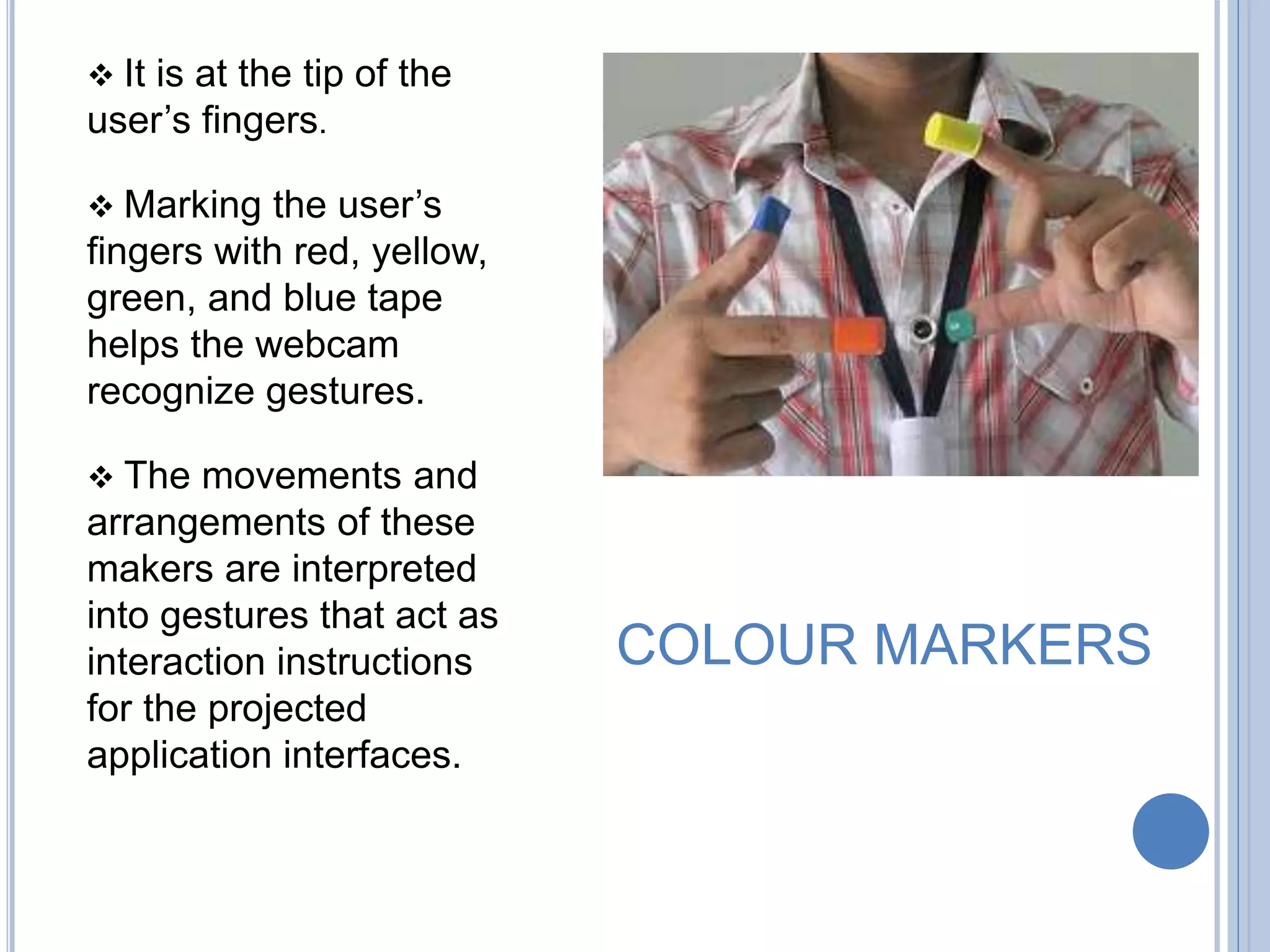 COLOUR MARKERS
 It is at the tip of the
user’s fingers.
 Marking the user’s
fingers with red, yellow,
green, and blue tape
helps the webcam
recognize gestures.
 The movements and
arrangements of these
makers are interpreted
into gestures that act as
interaction instructions
for the projected
application interfaces.
 