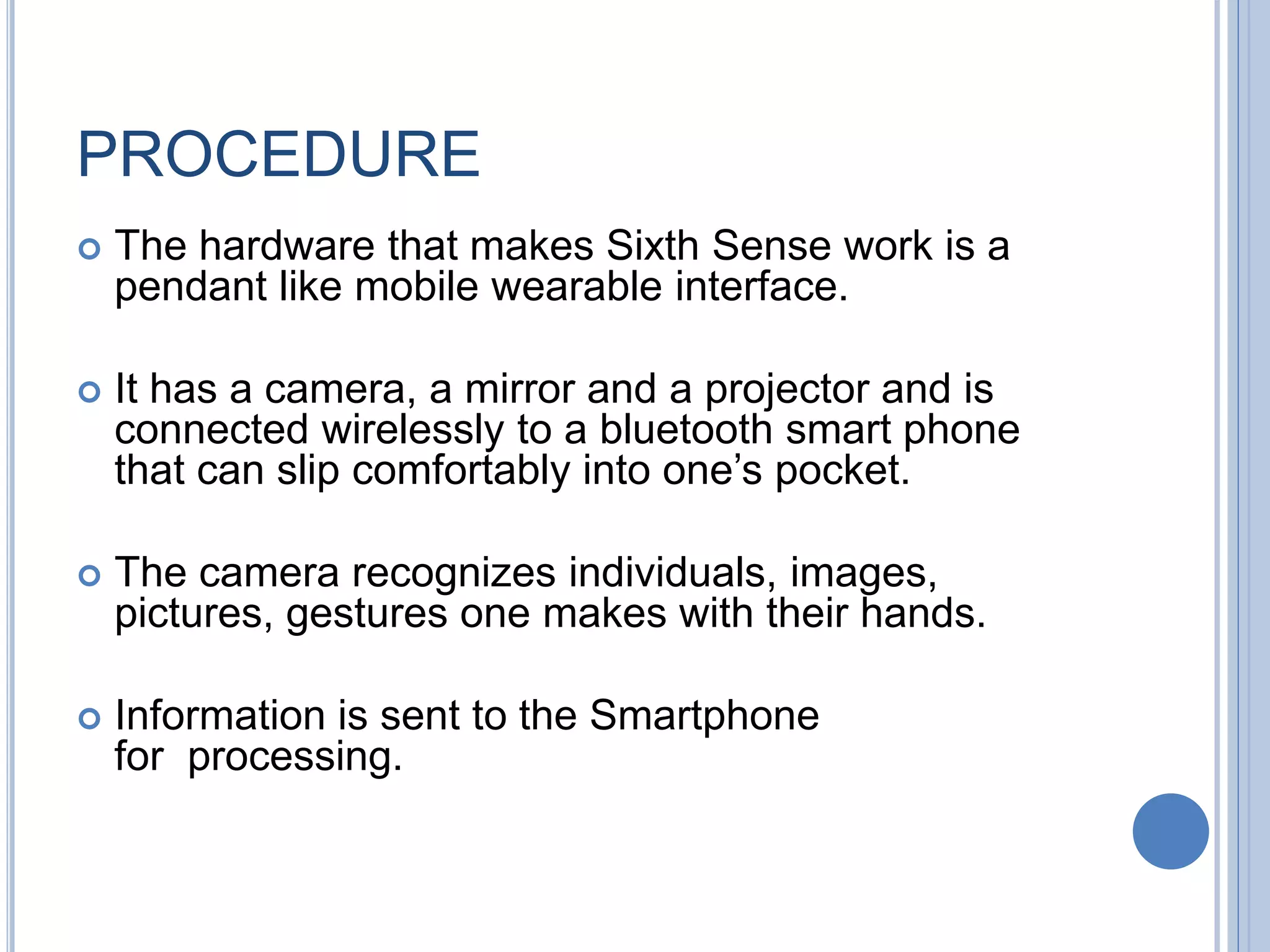 PROCEDURE
 The hardware that makes Sixth Sense work is a
pendant like mobile wearable interface.
 It has a camera, a mirror and a projector and is
connected wirelessly to a bluetooth smart phone
that can slip comfortably into one’s pocket.
 The camera recognizes individuals, images,
pictures, gestures one makes with their hands.
 Information is sent to the Smartphone
for processing.
 