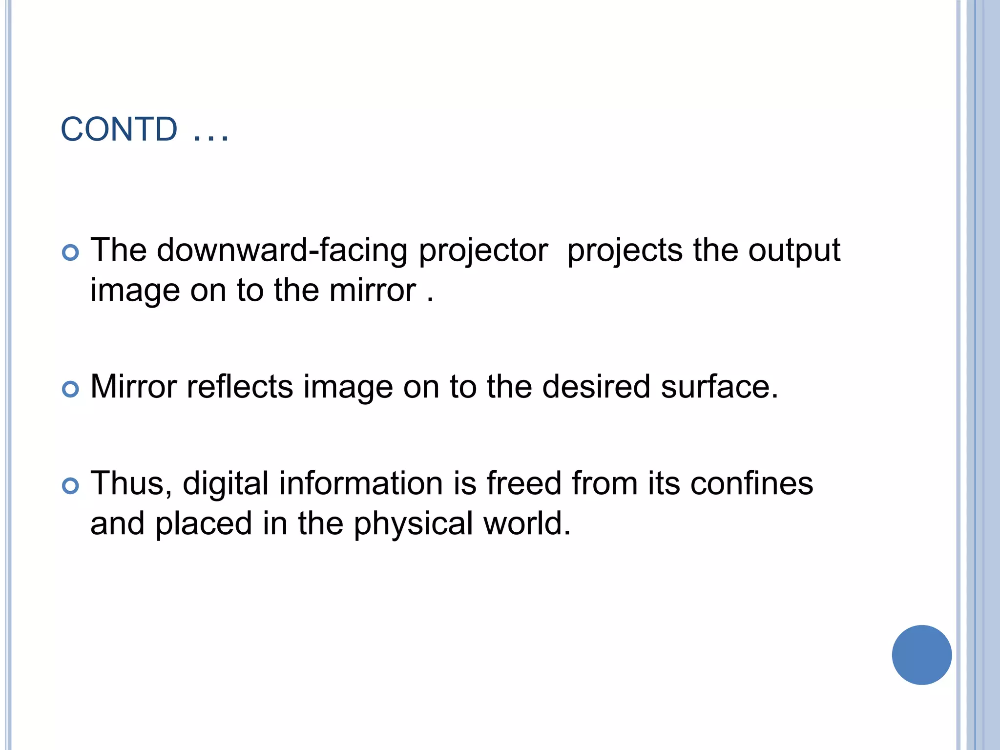 CONTD …
 The downward-facing projector projects the output
image on to the mirror .
 Mirror reflects image on to the desired surface.
 Thus, digital information is freed from its confines
and placed in the physical world.
 