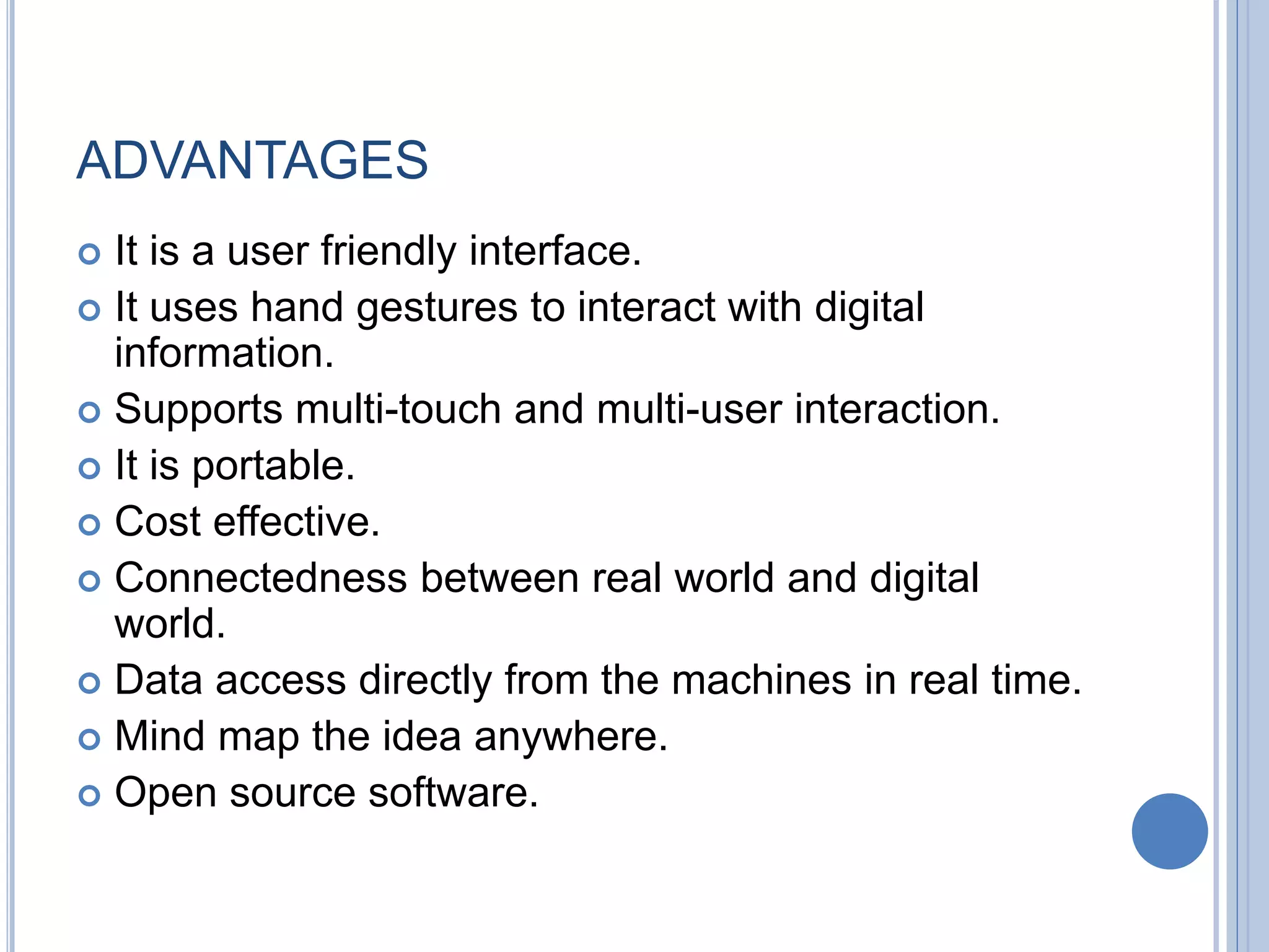 ADVANTAGES
 It is a user friendly interface.
 It uses hand gestures to interact with digital
information.
 Supports multi-touch and multi-user interaction.
 It is portable.
 Cost effective.
 Connectedness between real world and digital
world.
 Data access directly from the machines in real time.
 Mind map the idea anywhere.
 Open source software.
 