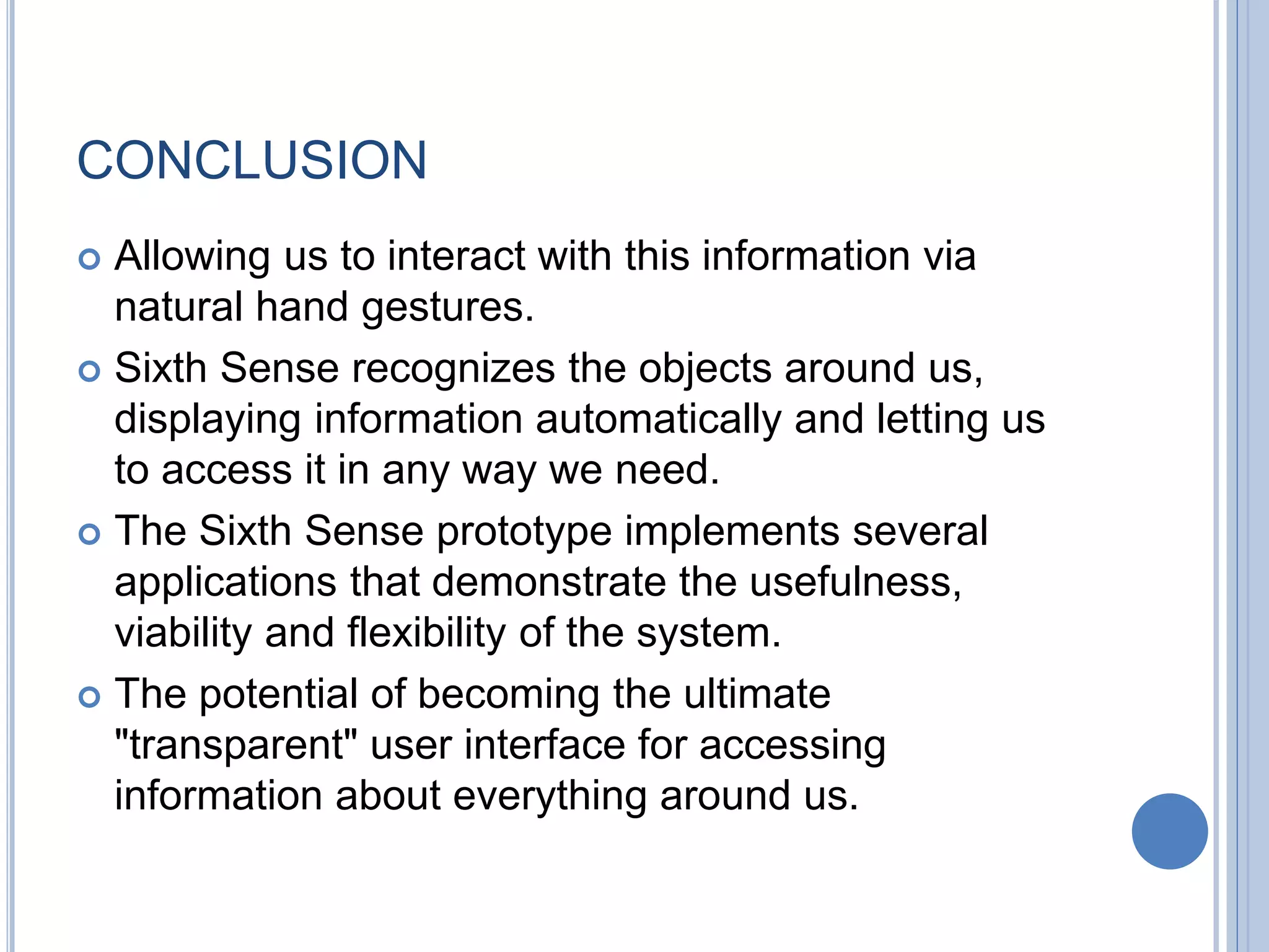 CONCLUSION
 Allowing us to interact with this information via
natural hand gestures.
 Sixth Sense recognizes the objects around us,
displaying information automatically and letting us
to access it in any way we need.
 The Sixth Sense prototype implements several
applications that demonstrate the usefulness,
viability and flexibility of the system.
 The potential of becoming the ultimate
"transparent" user interface for accessing
information about everything around us.
 
