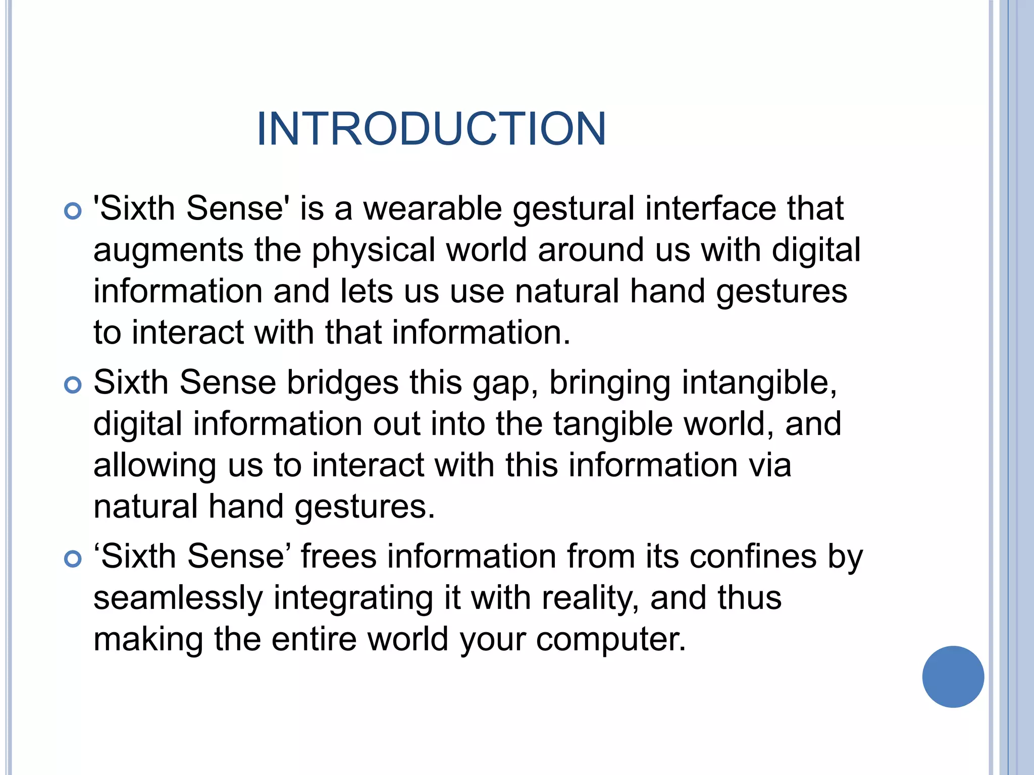 INTRODUCTION
 'Sixth Sense' is a wearable gestural interface that
augments the physical world around us with digital
information and lets us use natural hand gestures
to interact with that information.
 Sixth Sense bridges this gap, bringing intangible,
digital information out into the tangible world, and
allowing us to interact with this information via
natural hand gestures.
 ‘Sixth Sense’ frees information from its confines by
seamlessly integrating it with reality, and thus
making the entire world your computer.
 