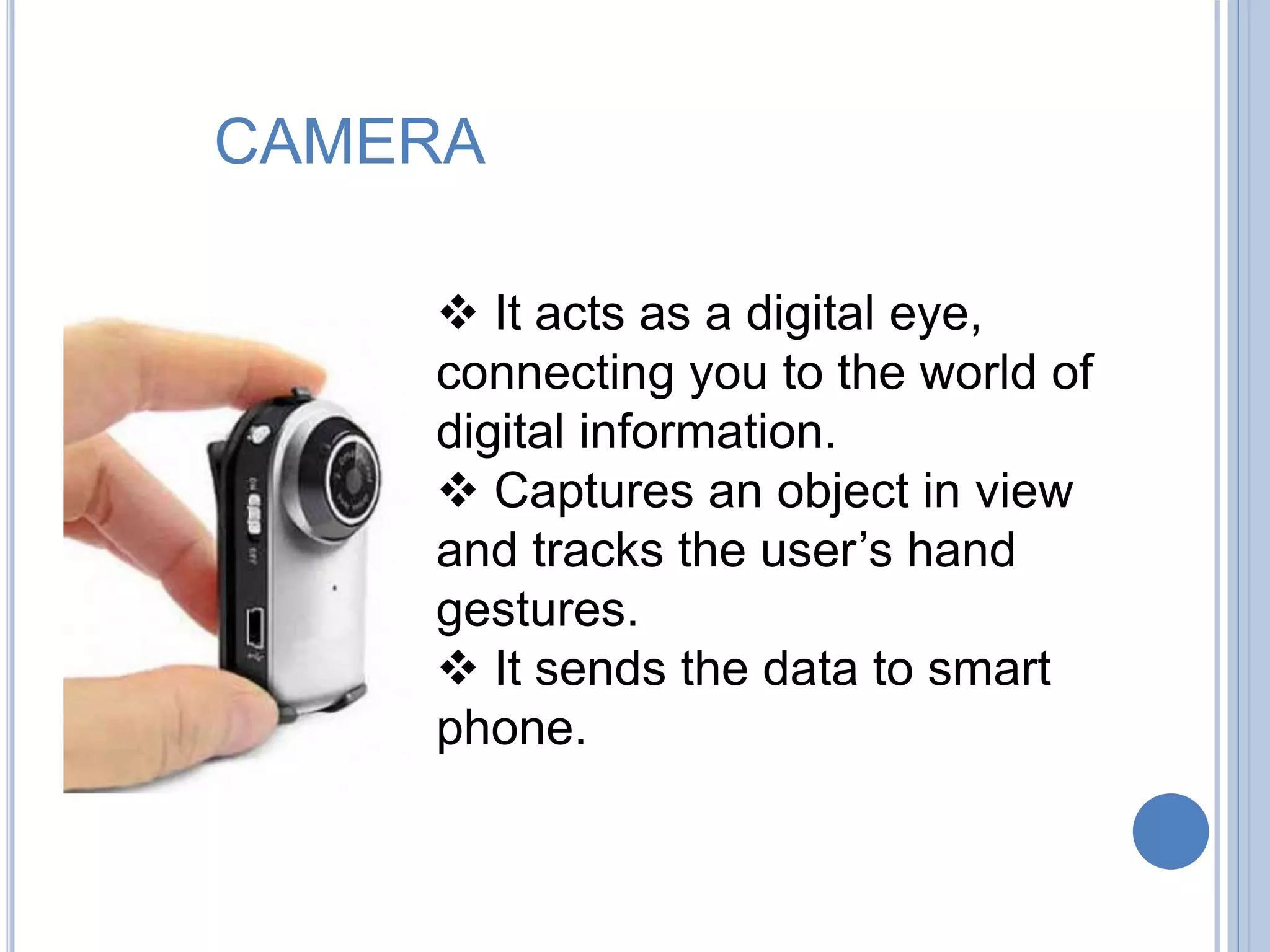 CAMERA
 It acts as a digital eye,
connecting you to the world of
digital information.
 Captures an object in view
and tracks the user’s hand
gestures.
 It sends the data to smart
phone.
 