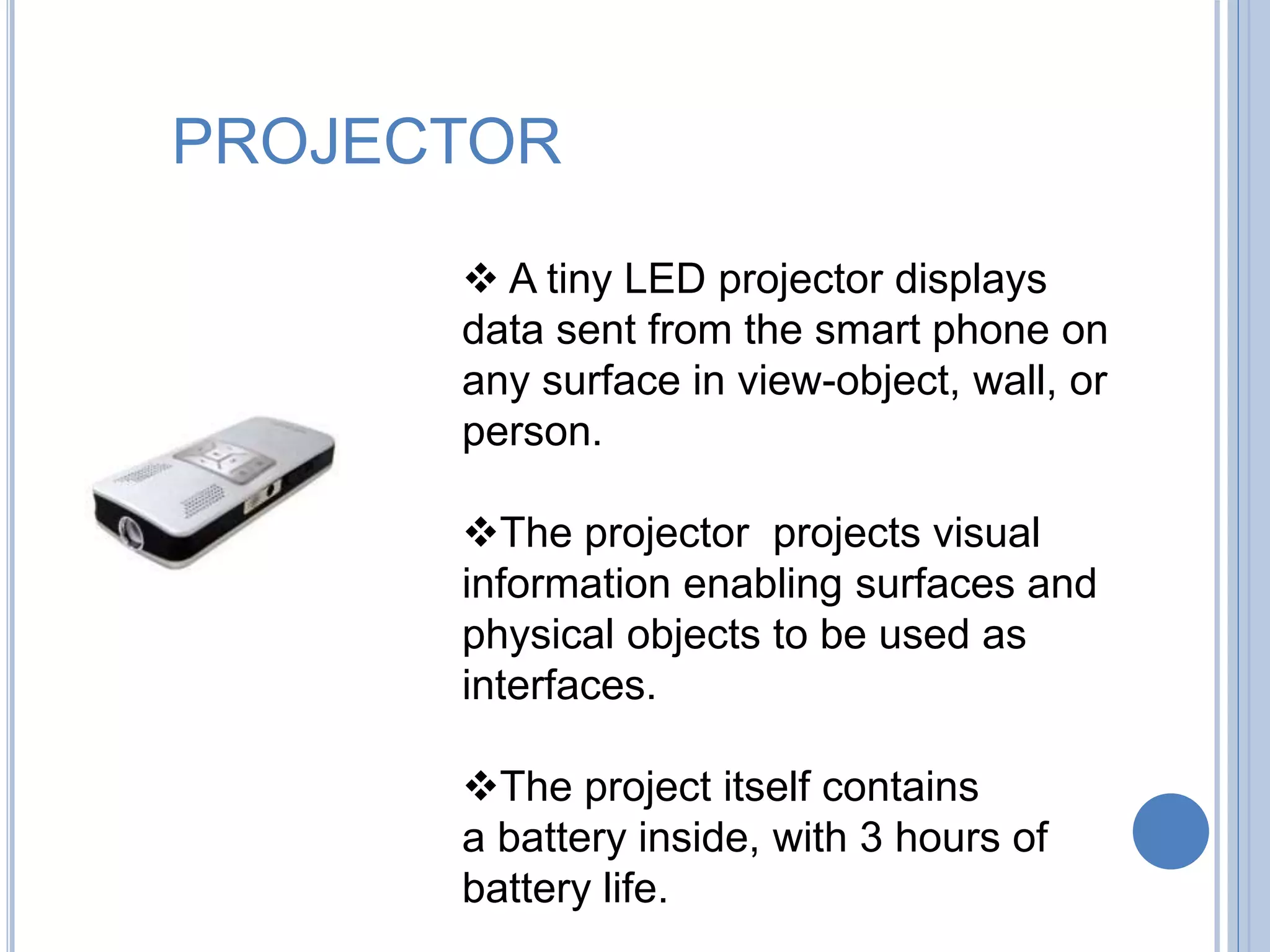 PROJECTOR
 A tiny LED projector displays
data sent from the smart phone on
any surface in view-object, wall, or
person.
The projector projects visual
information enabling surfaces and
physical objects to be used as
interfaces.
The project itself contains
a battery inside, with 3 hours of
battery life.
 