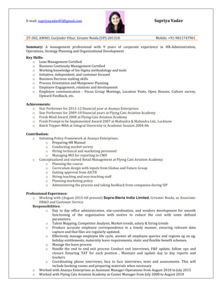 Supriya YadavE-mail: supriyayadav83@gmail.com
2T-302, AWHO, Gurjinder Vihar, Greater Noida (UP)-201310 Mobile: +91-9811747901
Summary: A management professional with 9 years of corporate experience in HR-Administration,
Operations, Strategy Planning and Organizational Development
Key Skills:
o Lean Management Certified
o Business Continuity Management Certified
o Working knowledge of Six-Sigma methodology and tools
o Initiative, independent, and customer focused
o Business Decision making skills
o Process Orientation and Manpower Planning
o Employee Engagement, relations and development
o Employee communication - Focus Group Meetings, Location Visits, Open Houses, Culture survey,
Upward Feedback, etc.
Achievements:
o Star Performer for 2011-12 financial year at Ananya Enterprises
o Star Performer for 2009-10 financial years at Flying Cats Aviation Academy
o Fresh Mind Award 2008 at Flying Cats Aviation Academy
o Fresh Prompt to be Implemented Award 2007 at Mahindra & Mahindra Ltd., Lucknow
o Batch Topper-MBA at Integral University in Academic Session 2004-06
Contribution:
o Initiating Policy Framework at Ananya Enterprises:
o Preparing HR Manual
o Conducting market survey
o Hiring technical and marketing personnel
o Managing MIS for reporting to CMD
o Conceptualized and started Retail Management at Flying Cats Aviation Academy:
o Planning the course
o Curriculum design with inputs from Globus and Future Group
o Getting approval from AICTE
o Hiring teaching and non-teaching staff
o Planning marketing policy
o Administering the process and taking feedback from companies during SIP
Professional Experience:
o Working with (August 2015-till present) Sopra-Steria India Limited, Grreater Noida, as Associate-
HR&O and Customer Service
Responsibilities:
o Day to day office administration, site-coordination, and vendors development for smooth
functioning of the organization with motive to reduce the cost with some defined
parameters.
o Talent Mapping, Competitor Analysis, Market trends, salary & hiring trends
o Produce accurate employee correspondence in a timely manner, ensuring relevant data
capture and that files are regularly updated.
o Effectively manage employee life cycle, answer all employee queries and regions eg on eg;
holiday entitlements, maternity leave requirements, static and flexible benefit schemes.
o Manage the leave process
o Handle the end to end exit process Conduct exit interviews, F&F update, follow ups and
closure Ensuring TAT for each position , Maintain and update day to day reports and
trackers
o Coordinating phone interviews, face to face interviews, tests and assessments. This will
include booking rooms and preparing materials when necessary
o Worked with Ananya Enterprises as Assistant Manager-Operations from August 2010 to July 2015
o Worked with Flying Cats Aviation Academy as Center Manager from July 2008 to August 2010
 