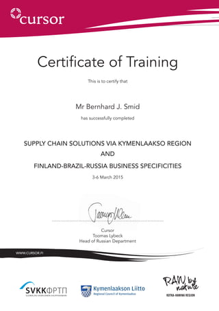Certificate of Training
This is to certify that
Mr Bernhard J. Smid
has successfully completed
SUPPLY CHAIN SOLUTIONS VIA Kymenlaakso region
AND
FINLAND-BRAZIL-RUSSIA BUSINESS SPECIFICITIES
3-6 March 2015
………………………………………………………………….
Cursor
Toomas Lybeck
Head of Russian Department
www.cursor.fi
 