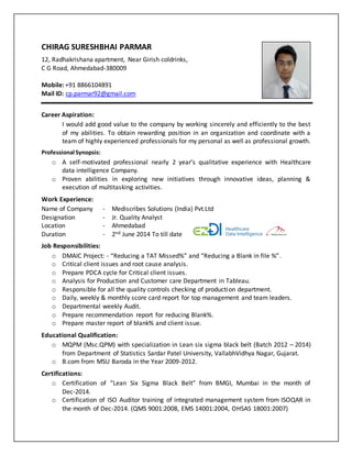 CHIRAG SURESHBHAI PARMAR
12, Radhakrishana apartment, Near Girish coldrinks,
C G Road, Ahmedabad-380009
Mobile: +91 8866104891
Mail ID: cp.parmar92@gmail.com
Career Aspiration:
I would add good value to the company by working sincerely and efficiently to the best
of my abilities. To obtain rewarding position in an organization and coordinate with a
team of highly experienced professionals for my personal as well as professional growth.
Professional Synopsis:
o A self-motivated professional nearly 2 year’s qualitative experience with Healthcare
data intelligence Company.
o Proven abilities in exploring new initiatives through innovative ideas, planning &
execution of multitasking activities.
Work Experience:
Job Responsibilities:
o DMAIC Project: - “Reducing a TAT Missed%” and “Reducing a Blank in file %”.
o Critical client issues and root cause analysis.
o Prepare PDCA cycle for Critical client issues.
o Analysis for Production and Customer care Department in Tableau.
o Responsible for all the quality controls checking of production department.
o Daily, weekly & monthly score card report for top management and team leaders.
o Departmental weekly Audit.
o Prepare recommendation report for reducing Blank%.
o Prepare master report of blank% and client issue.
Educational Qualification:
o MQPM (Msc.QPM) with specialization in Lean six sigma black belt (Batch 2012 – 2014)
from Department of Statistics Sardar Patel University, VallabhVidhya Nagar, Gujarat.
o B.com from MSU Baroda in the Year 2009-2012.
Certifications:
o Certification of “Lean Six Sigma Black Belt” from BMGI, Mumbai in the month of
Dec-2014.
o Certification of ISO Auditor training of integrated management system from ISOQAR in
the month of Dec-2014. (QMS 9001:2008, EMS 14001:2004, OHSAS 18001:2007)
Name of Company - Mediscribes Solutions (India) Pvt.Ltd
Designation - Jr. Quality Analyst
Location - Ahmedabad
Duration - 2nd June 2014 To till date
 